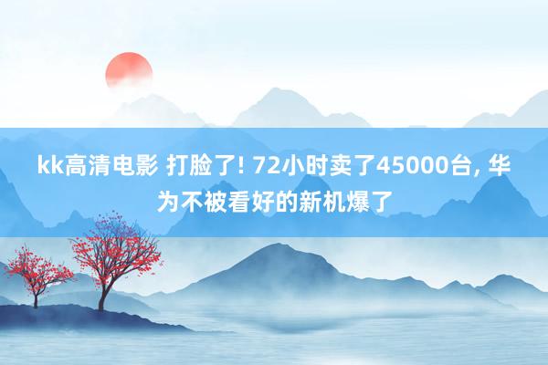 kk高清电影 打脸了! 72小时卖了45000台， 华为不被看好的新机爆了