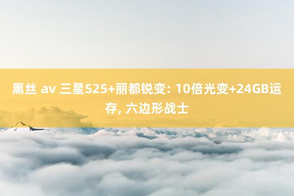 黑丝 av 三星S25+丽都锐变: 10倍光变+24GB运存， 六边形战士