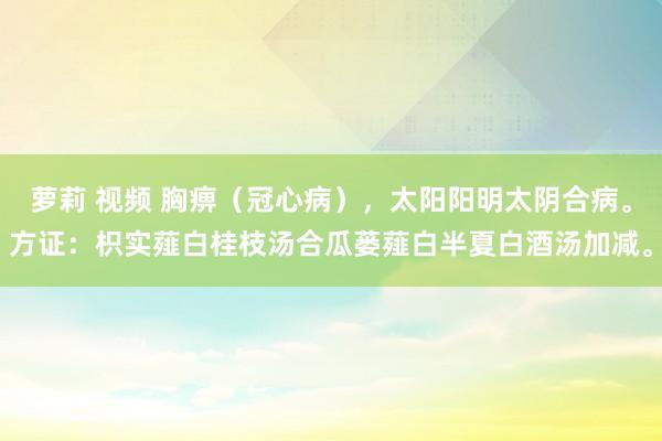 萝莉 视频 胸痹（冠心病），太阳阳明太阴合病。方证：枳实薤白桂枝汤合瓜蒌薤白半夏白酒汤加减。