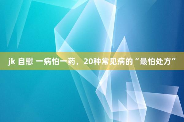 jk 自慰 一病怕一药，20种常见病的“最怕处方”