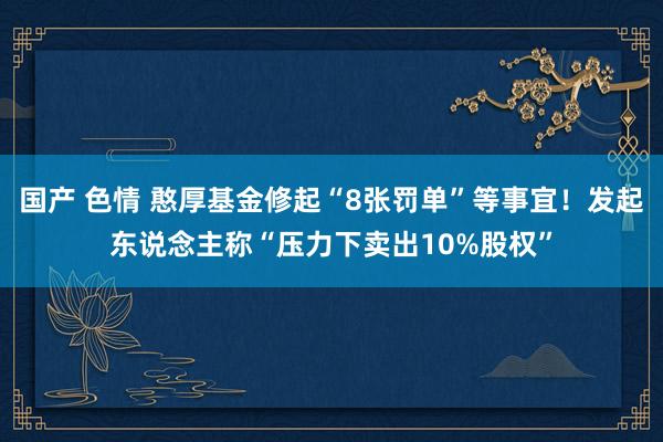 国产 色情 憨厚基金修起“8张罚单”等事宜！发起东说念主称“压力下卖出10%股权”