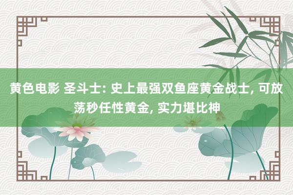 黄色电影 圣斗士: 史上最强双鱼座黄金战士， 可放荡秒任性黄金， 实力堪比神