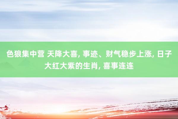 色狼集中营 天降大喜， 事迹、财气稳步上涨， 日子大红大紫的生肖， 喜事连连