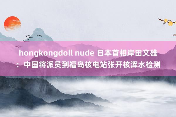 hongkongdoll nude 日本首相岸田文雄：中国将派员到福岛核电站张开核浑水检测