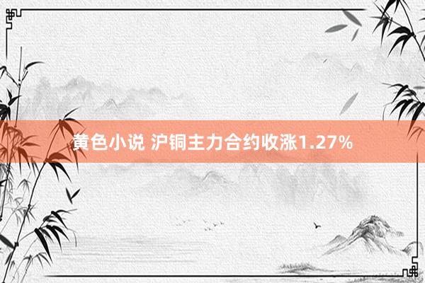 黄色小说 沪铜主力合约收涨1.27%