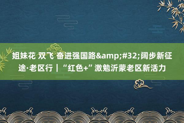 姐妹花 双飞 奋进强国路&#32;阔步新征途·老区行｜“红色+”激勉沂蒙老区新活力