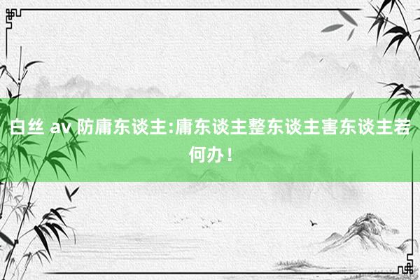 白丝 av 防庸东谈主:庸东谈主整东谈主害东谈主若何办！