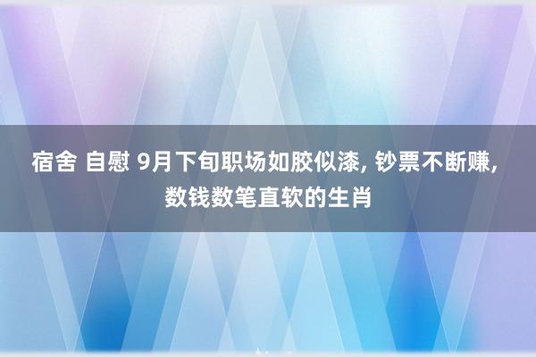 宿舍 自慰 9月下旬职场如胶似漆， 钞票不断赚， 数钱数笔直软的生肖