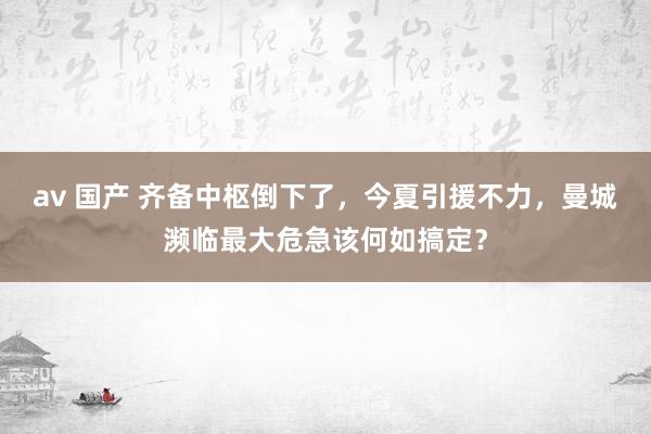 av 国产 齐备中枢倒下了，今夏引援不力，曼城濒临最大危急该何如搞定？