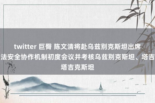 twitter 巨臀 陈文清将赴乌兹别克斯坦出席中乌国法安全协作机制初度会议并考核乌兹别克斯坦、塔吉克斯坦