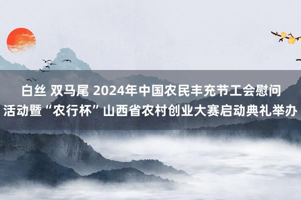 白丝 双马尾 2024年中国农民丰充节工会慰问活动暨“农行杯”山西省农村创业大赛启动典礼举办