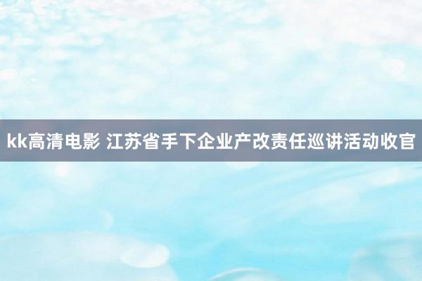 kk高清电影 江苏省手下企业产改责任巡讲活动收官