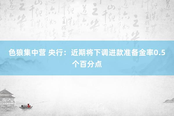 色狼集中营 央行：近期将下调进款准备金率0.5个百分点