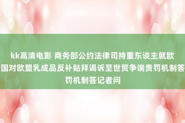 kk高清电影 商务部公约法律司持重东谈主就欧盟将中国对欧盟乳成品反补贴拜谒诉至世贸争端责罚机制答记者问