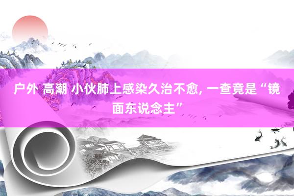 户外 高潮 小伙肺上感染久治不愈， 一查竟是“镜面东说念主”