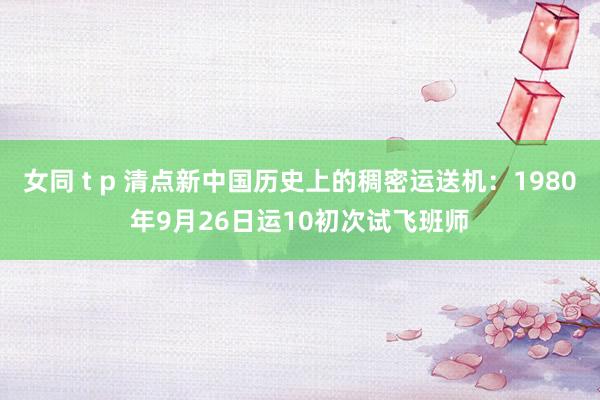 女同 t p 清点新中国历史上的稠密运送机：1980年9月26日运10初次试飞班师