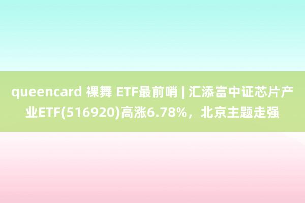 queencard 裸舞 ETF最前哨 | 汇添富中证芯片产业ETF(516920)高涨6.78%，北京主题走强