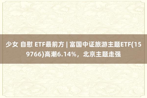 少女 自慰 ETF最前方 | 富国中证旅游主题ETF(159766)高潮6.14%，北京主题走强