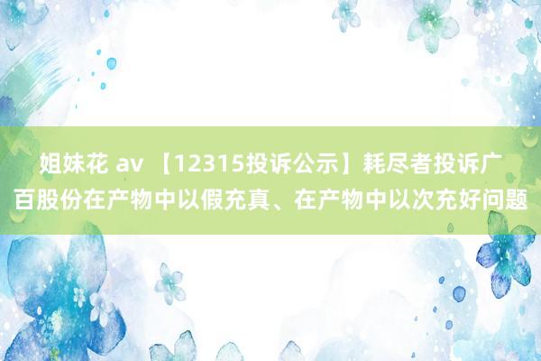 姐妹花 av 【12315投诉公示】耗尽者投诉广百股份在产物中以假充真、在产物中以次充好问题