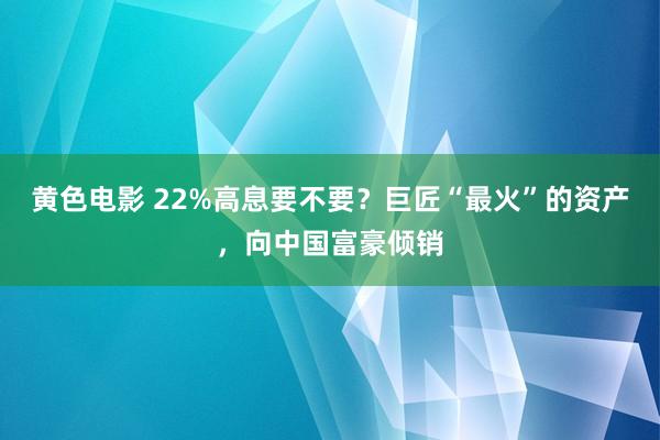 黄色电影 22%高息要不要？巨匠“最火”的资产，向中国富豪倾销