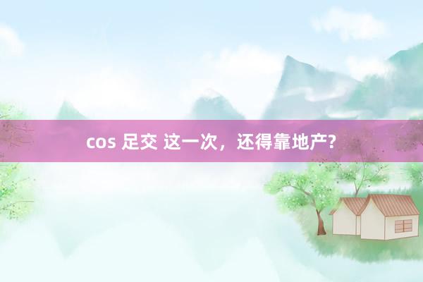 cos 足交 这一次，还得靠地产?