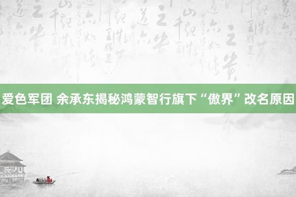 爱色军团 余承东揭秘鸿蒙智行旗下“傲界”改名原因