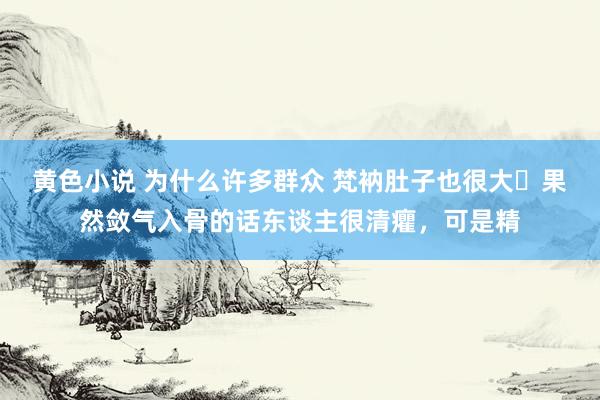 黄色小说 为什么许多群众 梵衲肚子也很大​果然敛气入骨的话东谈主很清癯，可是精