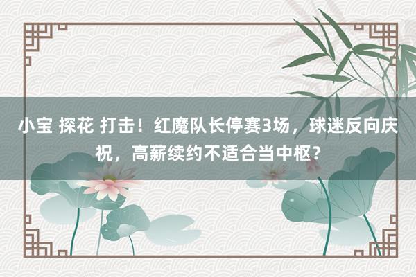 小宝 探花 打击！红魔队长停赛3场，球迷反向庆祝，高薪续约不适合当中枢？