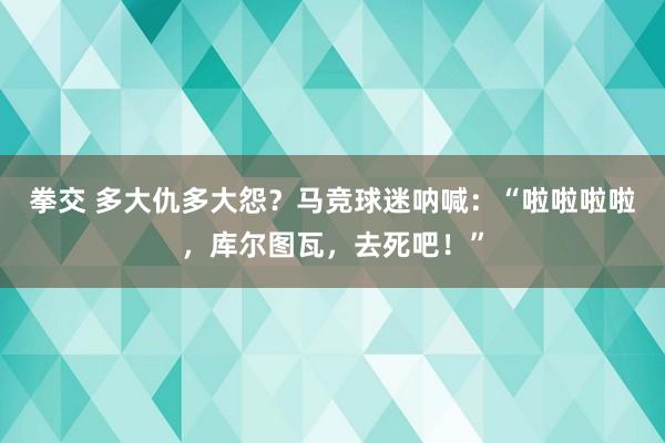 拳交 多大仇多大怨？马竞球迷呐喊：“啦啦啦啦，库尔图瓦，去死吧！”