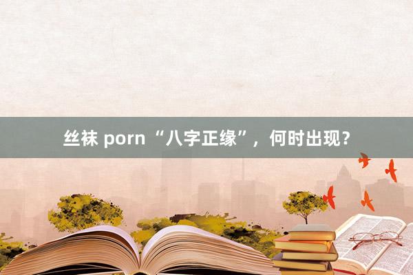 丝袜 porn “八字正缘”，何时出现？