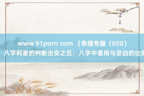 www 91porn com 【命理专题（050）】八字利害的判断治安之五：八字中喜用与忌凶的比例