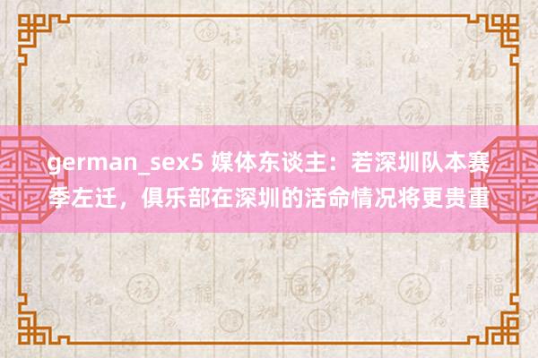 german_sex5 媒体东谈主：若深圳队本赛季左迁，俱乐部在深圳的活命情况将更贵重