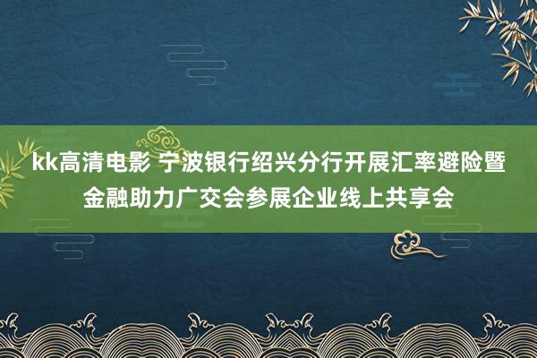 kk高清电影 宁波银行绍兴分行开展汇率避险暨金融助力广交会参展企业线上共享会