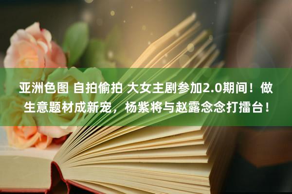 亚洲色图 自拍偷拍 大女主剧参加2.0期间！做生意题材成新宠，杨紫将与赵露念念打擂台！