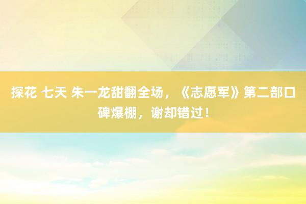 探花 七天 朱一龙甜翻全场，《志愿军》第二部口碑爆棚，谢却错过！