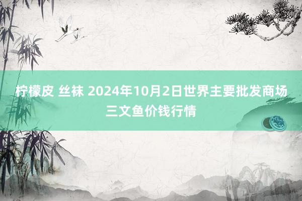 柠檬皮 丝袜 2024年10月2日世界主要批发商场三文鱼价钱行情