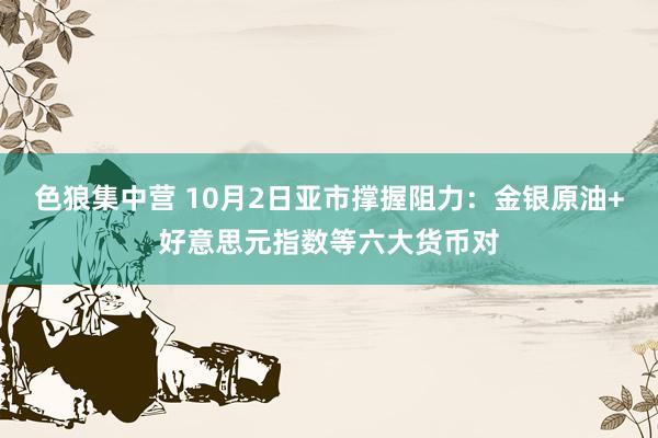 色狼集中营 10月2日亚市撑握阻力：金银原油+好意思元指数等六大货币对