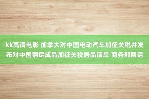 kk高清电影 加拿大对中国电动汽车加征关税并发布对中国钢铝成品加征关税居品清单 商务部回话