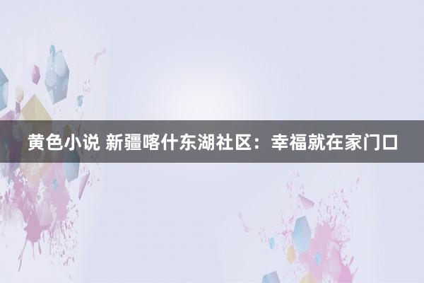 黄色小说 新疆喀什东湖社区：幸福就在家门口