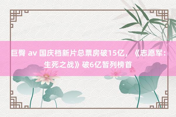 巨臀 av 国庆档新片总票房破15亿，《志愿军：生死之战》破6亿暂列榜首