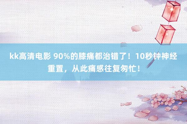 kk高清电影 90%的膝痛都治错了！10秒钟神经重置，从此痛感往复匆忙！