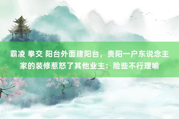 霸凌 拳交 阳台外面建阳台，贵阳一户东说念主家的装修惹怒了其他业主：险些不行理喻