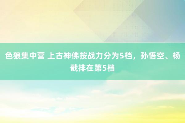 色狼集中营 上古神佛按战力分为5档，孙悟空、杨戬排在第5档