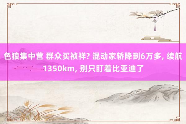 色狼集中营 群众买祯祥? 混动家轿降到6万多， 续航1350km， 别只盯着比亚迪了