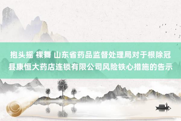 抱头摇 裸舞 山东省药品监督处理局对于根除冠县康恒大药店连锁有限公司风险铁心措施的告示