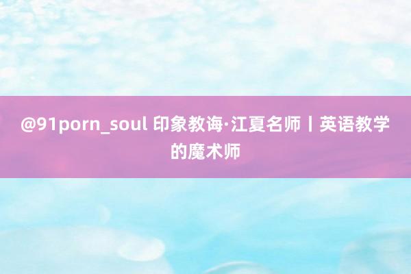 @91porn_soul 印象教诲·江夏名师丨英语教学的魔术师