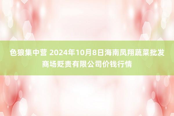 色狼集中营 2024年10月8日海南凤翔蔬菜批发商场贬责有限公司价钱行情