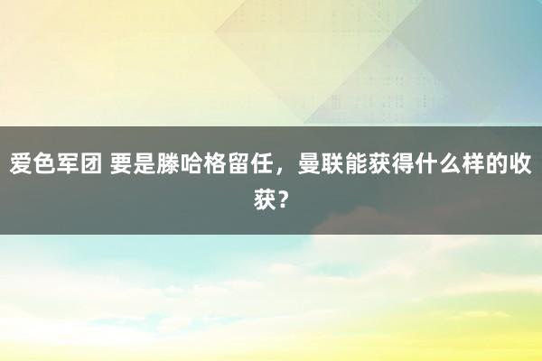 爱色军团 要是滕哈格留任，曼联能获得什么样的收获？