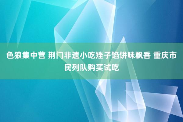 色狼集中营 荆门非遗小吃矬子馅饼味飘香 重庆市民列队购买试吃