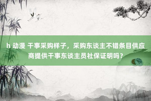 h 动漫 干事采购样子，采购东谈主不错条目供应商提供干事东谈主员社保证明吗？